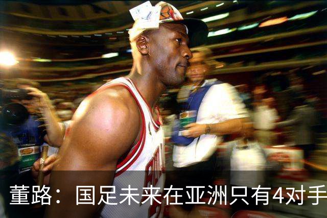 董路：国足未来在亚洲只有4对手 我也能执教国足 这东西没啥高深的